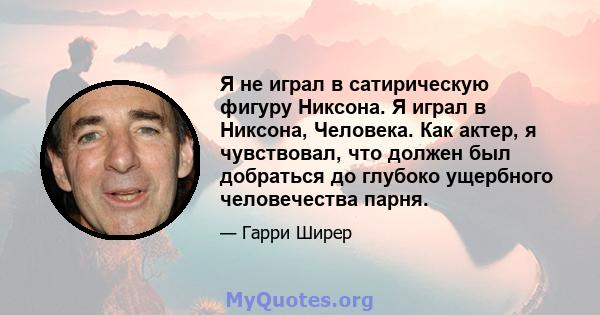 Я не играл в сатирическую фигуру Никсона. Я играл в Никсона, Человека. Как актер, я чувствовал, что должен был добраться до глубоко ущербного человечества парня.