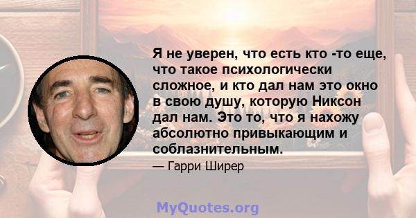 Я не уверен, что есть кто -то еще, что такое психологически сложное, и кто дал нам это окно в свою душу, которую Никсон дал нам. Это то, что я нахожу абсолютно привыкающим и соблазнительным.