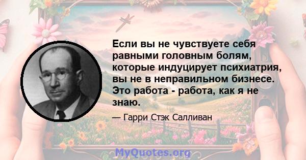 Если вы не чувствуете себя равными головным болям, которые индуцирует психиатрия, вы не в неправильном бизнесе. Это работа - работа, как я не знаю.