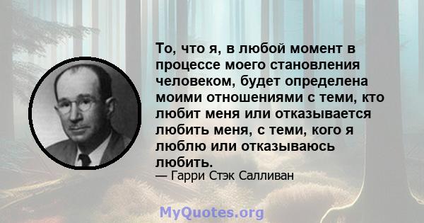 То, что я, в любой момент в процессе моего становления человеком, будет определена моими отношениями с теми, кто любит меня или отказывается любить меня, с теми, кого я люблю или отказываюсь любить.