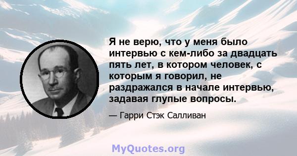 Я не верю, что у меня было интервью с кем-либо за двадцать пять лет, в котором человек, с которым я говорил, не раздражался в начале интервью, задавая глупые вопросы.