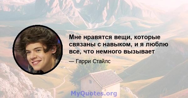 Мне нравятся вещи, которые связаны с навыком, и я люблю все, что немного вызывает