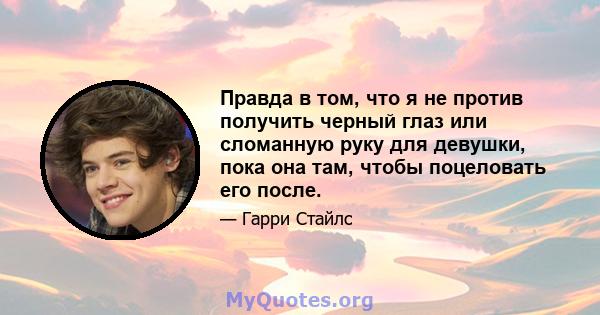 Правда в том, что я не против получить черный глаз или сломанную руку для девушки, пока она там, чтобы поцеловать его после.