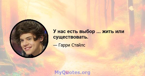 У нас есть выбор ... жить или существовать.