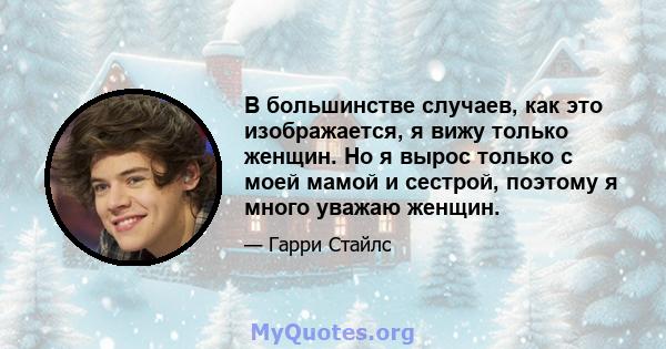 В большинстве случаев, как это изображается, я вижу только женщин. Но я вырос только с моей мамой и сестрой, поэтому я много уважаю женщин.