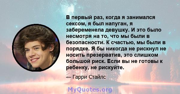 В первый раз, когда я занимался сексом, я был напуган, я забеременела девушку. И это было несмотря на то, что мы были в безопасности. К счастью, мы были в порядке. Я бы никогда не рискнул не носить презерватив, это