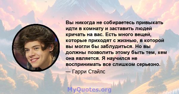 Вы никогда не собираетесь привыкать идти в комнату и заставить людей кричать на вас. Есть много вещей, которые приходят с жизнью, в которой вы могли бы заблудиться. Но вы должны позволить этому быть тем, кем она