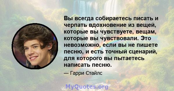 Вы всегда собираетесь писать и черпать вдохновение из вещей, которые вы чувствуете, вещам, которые вы чувствовали. Это невозможно, если вы не пишете песню, и есть точный сценарий, для которого вы пытаетесь написать