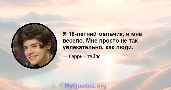 Я 18-летний мальчик, и мне весело. Мне просто не так увлекательно, как люди.