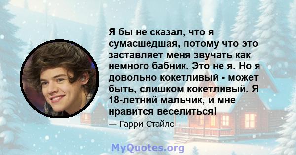 Я бы не сказал, что я сумасшедшая, потому что это заставляет меня звучать как немного бабник. Это не я. Но я довольно кокетливый - может быть, слишком кокетливый. Я 18-летний мальчик, и мне нравится веселиться!