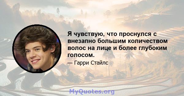 Я чувствую, что проснулся с внезапно большим количеством волос на лице и более глубоким голосом.