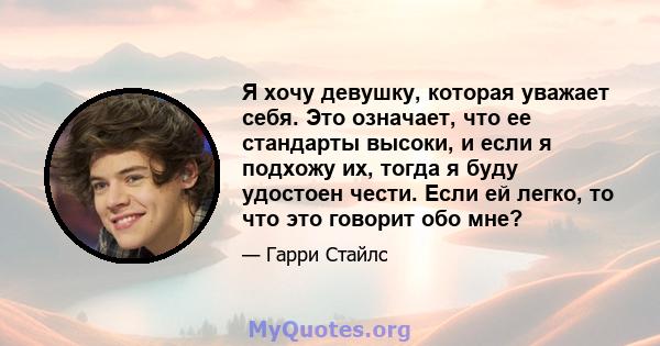 Я хочу девушку, которая уважает себя. Это означает, что ее стандарты высоки, и если я подхожу их, тогда я буду удостоен чести. Если ей легко, то что это говорит обо мне?