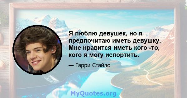 Я люблю девушек, но я предпочитаю иметь девушку. Мне нравится иметь кого -то, кого я могу испортить.