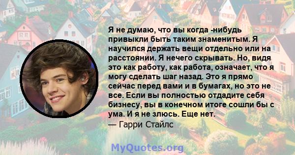 Я не думаю, что вы когда -нибудь привыкли быть таким знаменитым. Я научился держать вещи отдельно или на расстоянии. Я нечего скрывать. Но, видя это как работу, как работа, означает, что я могу сделать шаг назад. Это я