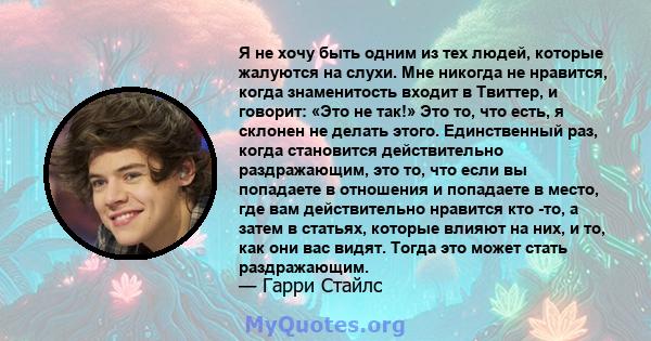 Я не хочу быть одним из тех людей, которые жалуются на слухи. Мне никогда не нравится, когда знаменитость входит в Твиттер, и говорит: «Это не так!» Это то, что есть, я склонен не делать этого. Единственный раз, когда