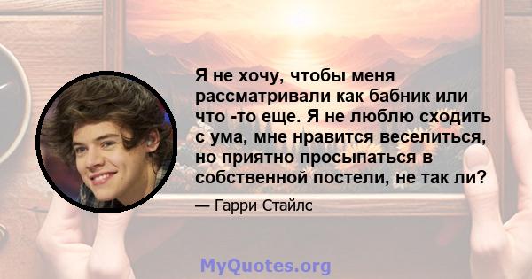 Я не хочу, чтобы меня рассматривали как бабник или что -то еще. Я не люблю сходить с ума, мне нравится веселиться, но приятно просыпаться в собственной постели, не так ли?