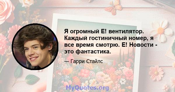 Я огромный E! вентилятор. Каждый гостиничный номер, я все время смотрю. Е! Новости - это фантастика.