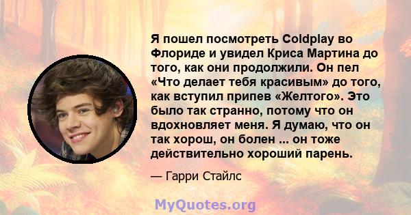 Я пошел посмотреть Coldplay во Флориде и увидел Криса Мартина до того, как они продолжили. Он пел «Что делает тебя красивым» до того, как вступил припев «Желтого». Это было так странно, потому что он вдохновляет меня. Я 