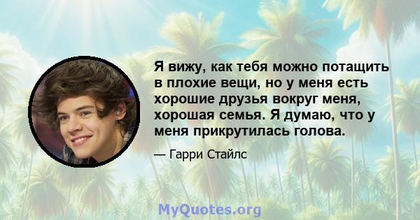 Я вижу, как тебя можно потащить в плохие вещи, но у меня есть хорошие друзья вокруг меня, хорошая семья. Я думаю, что у меня прикрутилась голова.