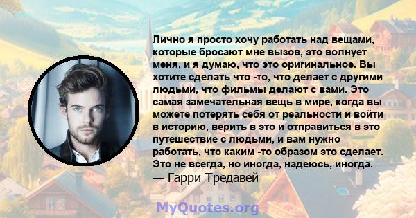 Лично я просто хочу работать над вещами, которые бросают мне вызов, это волнует меня, и я думаю, что это оригинальное. Вы хотите сделать что -то, что делает с другими людьми, что фильмы делают с вами. Это самая