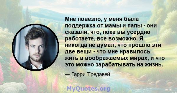 Мне повезло, у меня была поддержка от мамы и папы - они сказали, что, пока вы усердно работаете, все возможно. Я никогда не думал, что прошло эти две вещи - что мне нравилось жить в воображаемых мирах, и что это можно