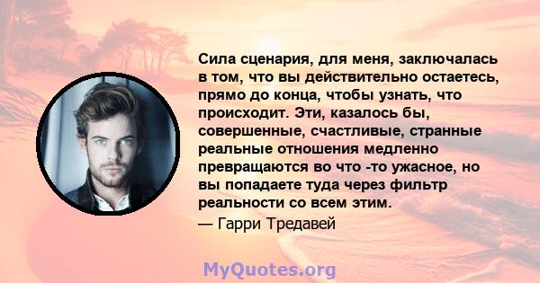 Сила сценария, для меня, заключалась в том, что вы действительно остаетесь, прямо до конца, чтобы узнать, что происходит. Эти, казалось бы, совершенные, счастливые, странные реальные отношения медленно превращаются во