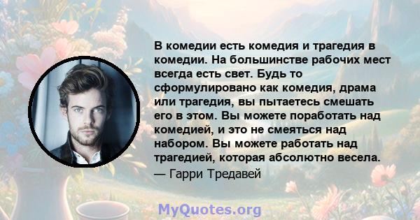 В комедии есть комедия и трагедия в комедии. На большинстве рабочих мест всегда есть свет. Будь то сформулировано как комедия, драма или трагедия, вы пытаетесь смешать его в этом. Вы можете поработать над комедией, и