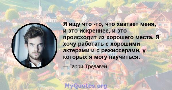 Я ищу что -то, что хватает меня, и это искреннее, и это происходит из хорошего места. Я хочу работать с хорошими актерами и с режиссерами, у которых я могу научиться.