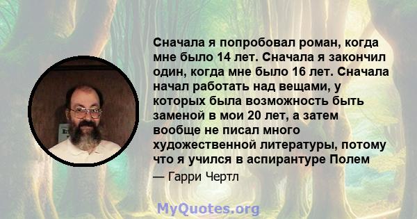 Сначала я попробовал роман, когда мне было 14 лет. Сначала я закончил один, когда мне было 16 лет. Сначала начал работать над вещами, у которых была возможность быть заменой в мои 20 лет, а затем вообще не писал много