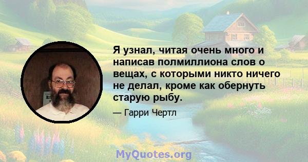 Я узнал, читая очень много и написав полмиллиона слов о вещах, с которыми никто ничего не делал, кроме как обернуть старую рыбу.