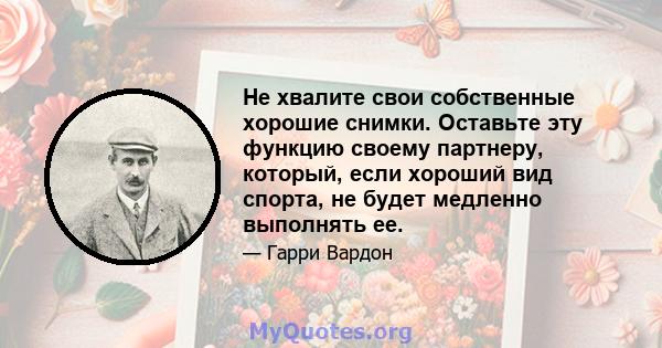 Не хвалите свои собственные хорошие снимки. Оставьте эту функцию своему партнеру, который, если хороший вид спорта, не будет медленно выполнять ее.