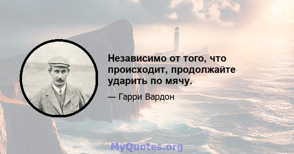 Независимо от того, что происходит, продолжайте ударить по мячу.