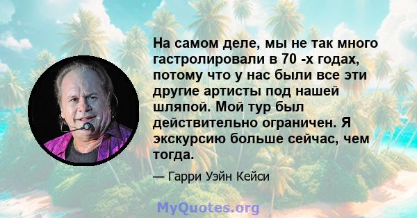 На самом деле, мы не так много гастролировали в 70 -х годах, потому что у нас были все эти другие артисты под нашей шляпой. Мой тур был действительно ограничен. Я экскурсию больше сейчас, чем тогда.