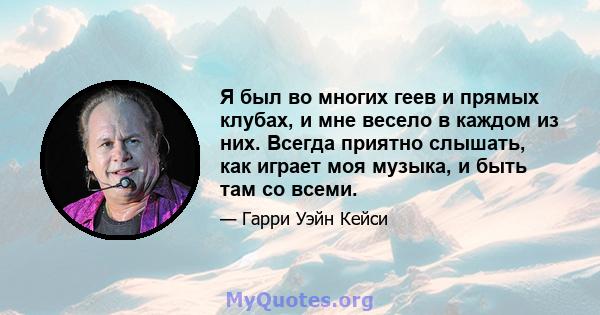 Я был во многих геев и прямых клубах, и мне весело в каждом из них. Всегда приятно слышать, как играет моя музыка, и быть там со всеми.