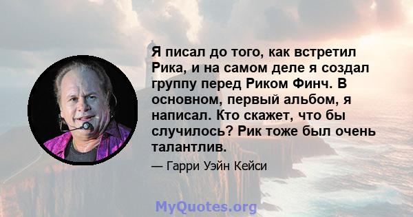 Я писал до того, как встретил Рика, и на самом деле я создал группу перед Риком Финч. В основном, первый альбом, я написал. Кто скажет, что бы случилось? Рик тоже был очень талантлив.