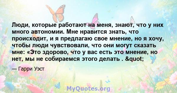 Люди, которые работают на меня, знают, что у них много автономии. Мне нравится знать, что происходит, и я предлагаю свое мнение, но я хочу, чтобы люди чувствовали, что они могут сказать мне: «Это здорово, что у вас есть 