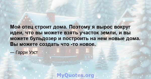 Мой отец строит дома. Поэтому я вырос вокруг идеи, что вы можете взять участок земли, и вы можете бульдозер и построить на нем новые дома. Вы можете создать что -то новое.