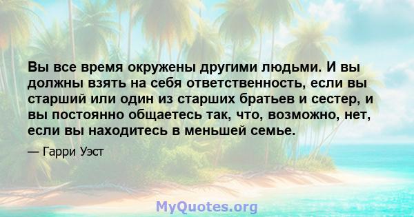 Вы все время окружены другими людьми. И вы должны взять на себя ответственность, если вы старший или один из старших братьев и сестер, и вы постоянно общаетесь так, что, возможно, нет, если вы находитесь в меньшей семье.