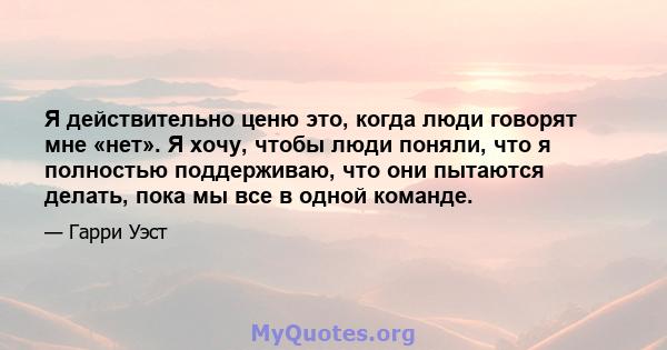 Я действительно ценю это, когда люди говорят мне «нет». Я хочу, чтобы люди поняли, что я полностью поддерживаю, что они пытаются делать, пока мы все в одной команде.