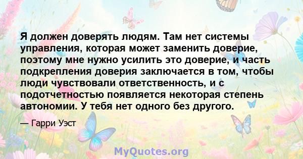 Я должен доверять людям. Там нет системы управления, которая может заменить доверие, поэтому мне нужно усилить это доверие, и часть подкрепления доверия заключается в том, чтобы люди чувствовали ответственность, и с