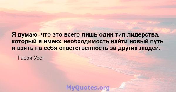 Я думаю, что это всего лишь один тип лидерства, который я имею: необходимость найти новый путь и взять на себя ответственность за других людей.