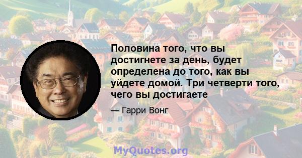 Половина того, что вы достигнете за день, будет определена до того, как вы уйдете домой. Три четверти того, чего вы достигаете