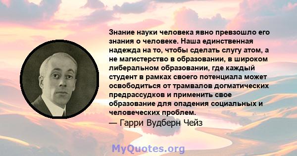 Знание науки человека явно превзошло его знания о человеке. Наша единственная надежда на то, чтобы сделать слугу атом, а не магистерство в образовании, в широком либеральном образовании, где каждый студент в рамках