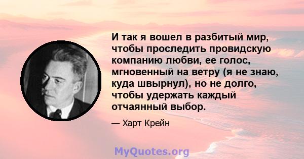 И так я вошел в разбитый мир, чтобы проследить провидскую компанию любви, ее голос, мгновенный на ветру (я не знаю, куда швырнул), но не долго, чтобы удержать каждый отчаянный выбор.