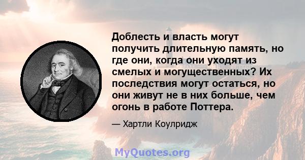 Доблесть и власть могут получить длительную память, но где они, когда они уходят из смелых и могущественных? Их последствия могут остаться, но они живут не в них больше, чем огонь в работе Поттера.