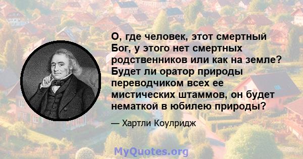 О, где человек, этот смертный Бог, у этого нет смертных родственников или как на земле? Будет ли оратор природы переводчиком всех ее мистических штаммов, он будет нематкой в ​​юбилею природы?