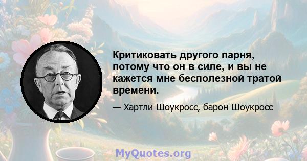 Критиковать другого парня, потому что он в силе, и вы не кажется мне бесполезной тратой времени.