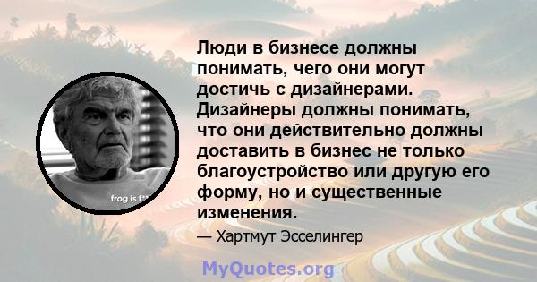 Люди в бизнесе должны понимать, чего они могут достичь с дизайнерами. Дизайнеры должны понимать, что они действительно должны доставить в бизнес не только благоустройство или другую его форму, но и существенные