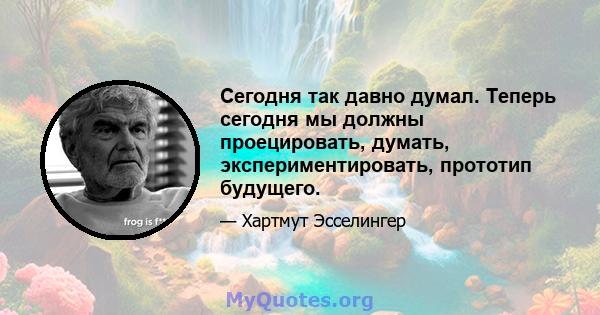 Сегодня так давно думал. Теперь сегодня мы должны проецировать, думать, экспериментировать, прототип будущего.