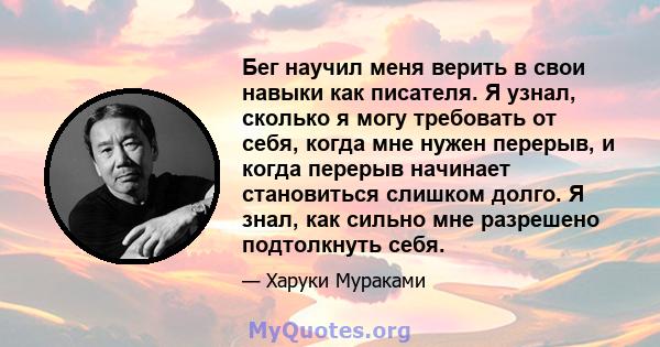 Бег научил меня верить в свои навыки как писателя. Я узнал, сколько я могу требовать от себя, когда мне нужен перерыв, и когда перерыв начинает становиться слишком долго. Я знал, как сильно мне разрешено подтолкнуть